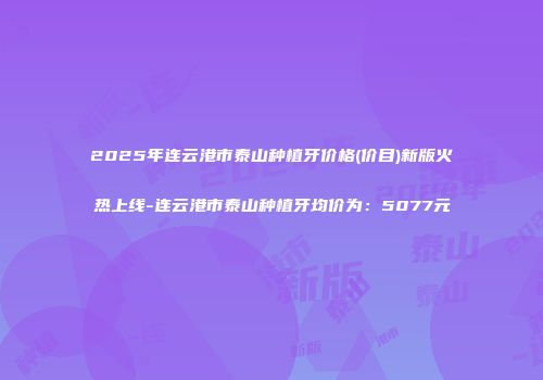 2025年连云港市泰山种植牙价格(价目)新版火热上线-连云港市泰山种植牙均价为：5077元