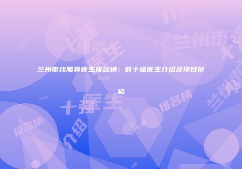 兰州市线雕鼻医生排名榜：前十强医生介绍及项目价格