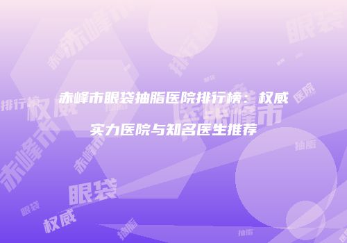 赤峰市眼袋抽脂医院排行榜：权威实力医院与知名医生推荐