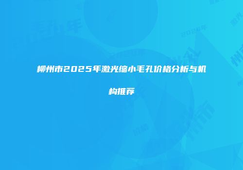 柳州市2025年激光缩小毛孔价格分析与机构推荐