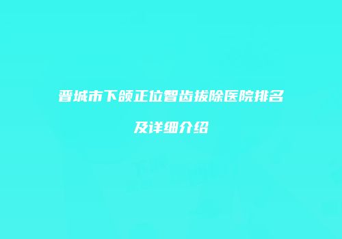 晋城市下颌正位智齿拔除医院排名及详细介绍