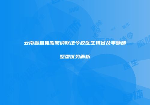 云南省自体脂肪消除法令纹医生排名及丰颞部整型优势解析