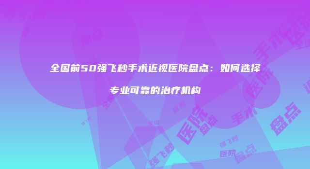 全国前50强飞秒手术近视医院盘点：如何选择专业可靠的治疗机构