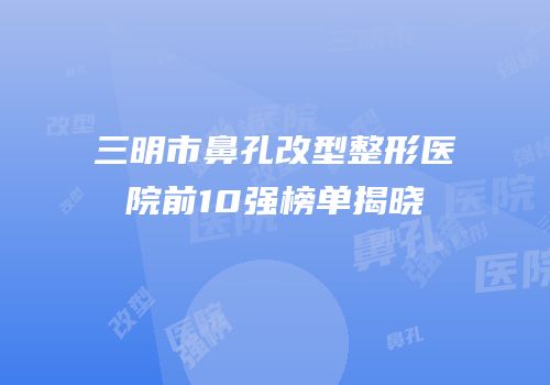 三明市鼻孔改型整形医院前10强榜单揭晓
