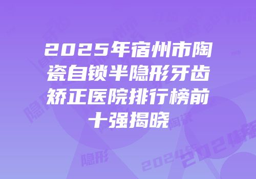 2025年宿州市陶瓷自锁半隐形牙齿矫正医院排行榜前十强揭晓