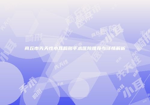 商丘市先天性小耳畸形手术医院推荐与详情解析