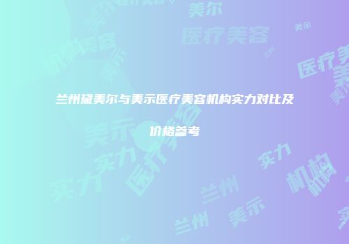 兰州黛美尔与美示医疗美容机构实力对比及价格参考