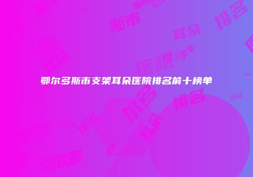 鄂尔多斯市支架耳朵医院排名前十榜单