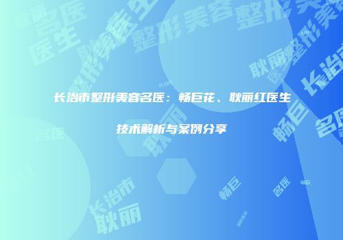 长治市整形美容名医：畅巨花、耿丽红医生技术解析与案例分享