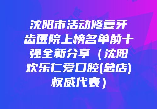 沈阳市活动修复牙齿医院上榜名单前十强全新分享（沈阳欢乐仁爱口腔(总店)权威代表）