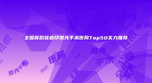 全国背后祛痘印激光手术医院Top50实力推荐