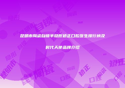 昆明市陶瓷自锁半隐形矫正口腔医生排行榜及时代天使品牌介绍