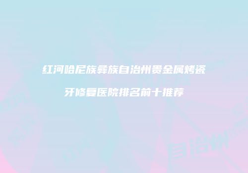 红河哈尼族彝族自治州贵金属烤瓷牙修复医院排名前十推荐