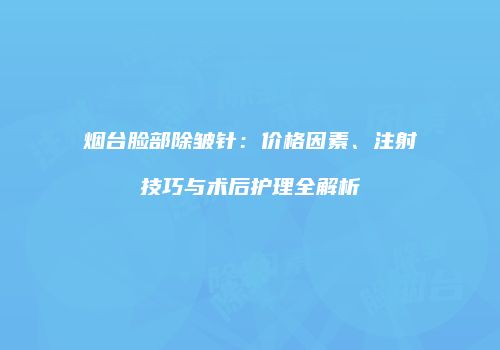 烟台脸部除皱针：价格因素、注射技巧与术后护理全解析