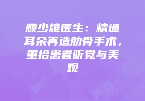 顾少雄医生：精通耳朵再造肋骨手术，重拾患者听觉与美观