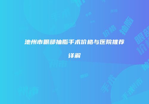 池州市眼部抽脂手术价格与医院推荐详解