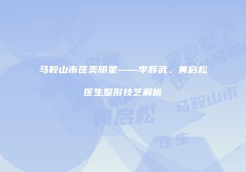马鞍山市医美明星——李辉武、黄启松医生整形技艺解析