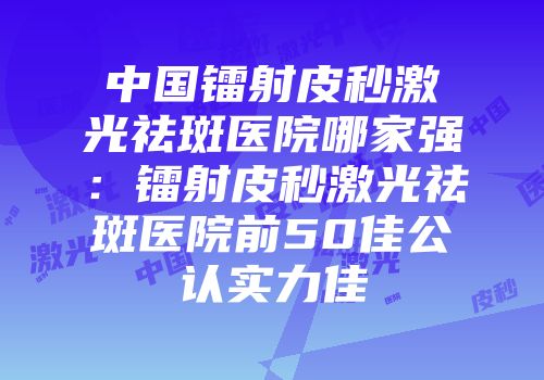 中国镭射皮秒激光祛斑医院哪家强：镭射皮秒激光祛斑医院前50佳公认实力佳