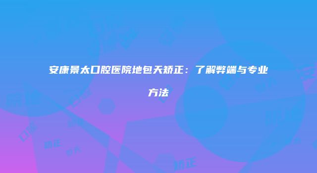 安康景太口腔医院地包天矫正：了解弊端与专业方法