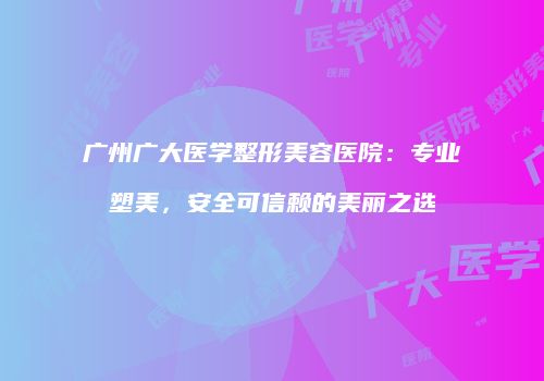 广州广大医学整形美容医院：专业塑美，安全可信赖的美丽之选