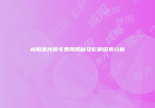 咸阳激光脱毛费用揭秘及影响因素分析