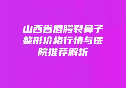 山西省唇腭裂鼻子整形价格行情与医院推荐解析