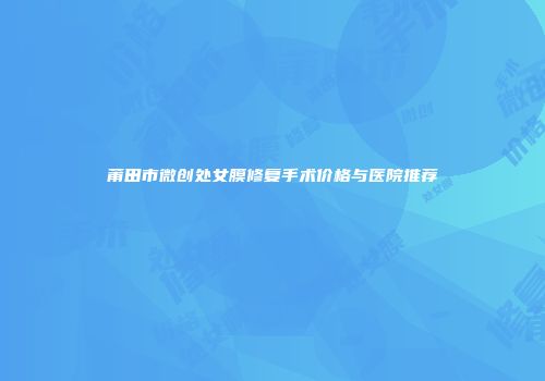 莆田市微创处女膜修复手术价格与医院推荐