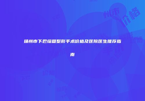 扬州市下巴缩回整形手术价格及医院医生推荐指南