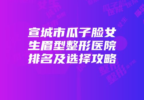 宣城市瓜子脸女生眉型整形医院排名及选择攻略