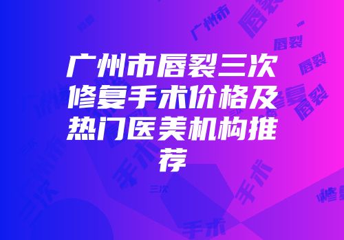广州市唇裂三次修复手术价格及热门医美机构推荐