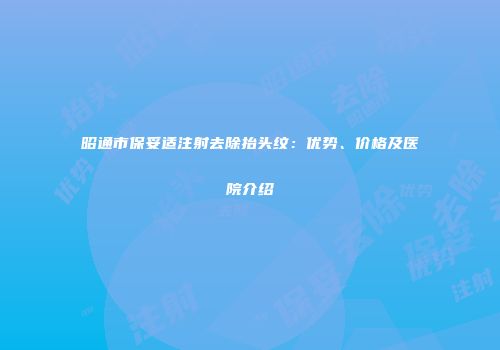 昭通市保妥适注射去除抬头纹：优势、价格及医院介绍