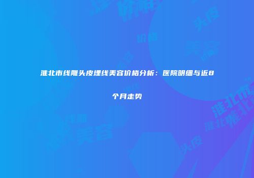 淮北市线雕头皮埋线美容价格分析：医院明细与近8个月走势