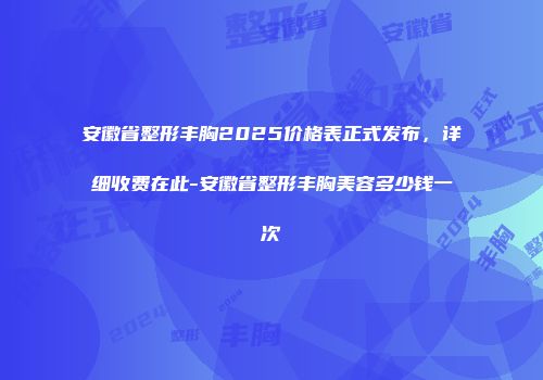 安徽省整形丰胸2025价格表正式发布，详细收费在此-安徽省整形丰胸美容多少钱一次