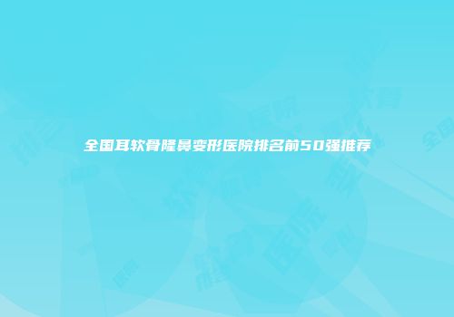 全国耳软骨隆鼻变形医院排名前50强推荐