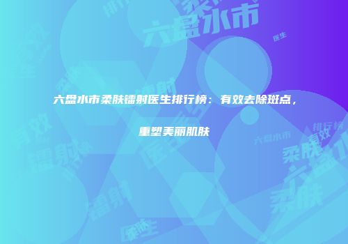 六盘水市柔肤镭射医生排行榜：有效去除斑点，重塑美丽肌肤