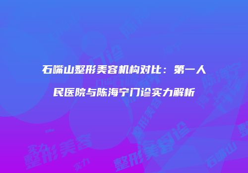 石嘴山整形美容机构对比：第一人民医院与陈海宁门诊实力解析