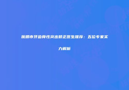 抚顺市牙齿骨性突出矫正医生推荐：五位专家实力解析