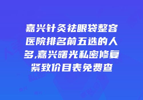 嘉兴针灸祛眼袋整容医院排名前五选的人多,嘉兴曙光私密修复紧致价目表免费查