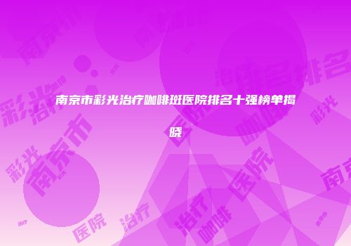 南京市彩光治疗咖啡斑医院排名十强榜单揭晓