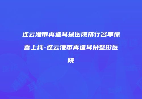 连云港市再造耳朵医院排行名单惊喜上线-连云港市再造耳朵整形医院