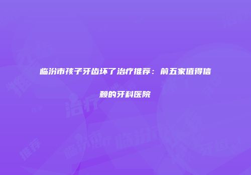 临汾市孩子牙齿坏了治疗推荐：前五家值得信赖的牙科医院