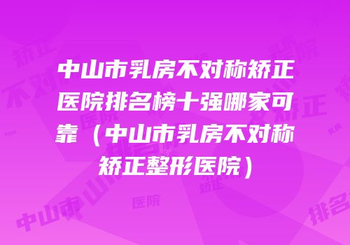 中山市乳房不对称矫正医院排名榜十强哪家可靠（中山市乳房不对称矫正整形医院）