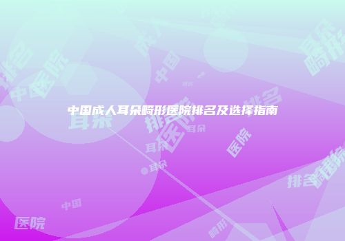 中国成人耳朵畸形医院排名及选择指南
