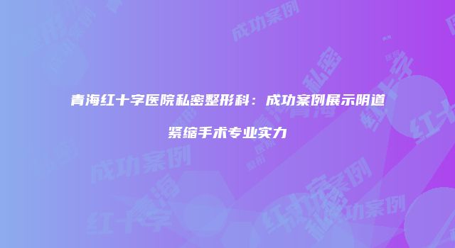 青海红十字医院私密整形科：成功案例展示阴道紧缩手术专业实力