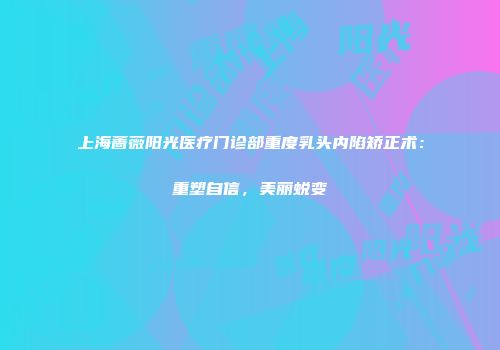 上海蔷薇阳光医疗门诊部重度乳头内陷矫正术：重塑自信，美丽蜕变