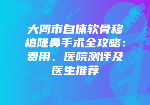大同市自体软骨移植隆鼻手术全攻略：费用、医院测评及医生推荐