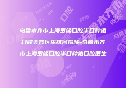 乌鲁木齐市上海罗缘口腔半口种植口腔美容医生排名揭晓-乌鲁木齐市上海罗缘口腔半口种植口腔医生