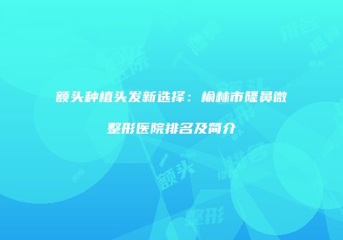 额头种植头发新选择：榆林市隆鼻微整形医院排名及简介