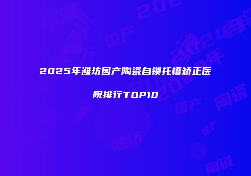 2025年潍坊国产陶瓷自锁托槽矫正医院排行TOP10