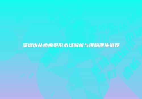 深圳市祛痘痕整形市场解析与医院医生推荐